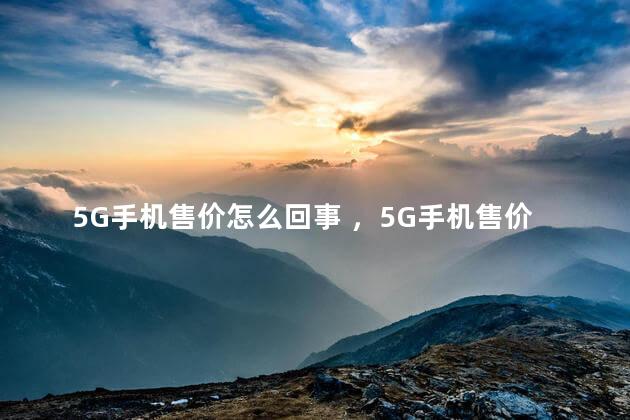 5G手机售价怎么回事 ，5G手机售价多少钱